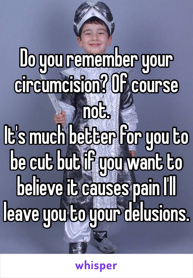 Do you remember your circumcision? Of course not.
It's much better for you to be cut but if you want to believe it causes pain I'll leave you to your delusions. 