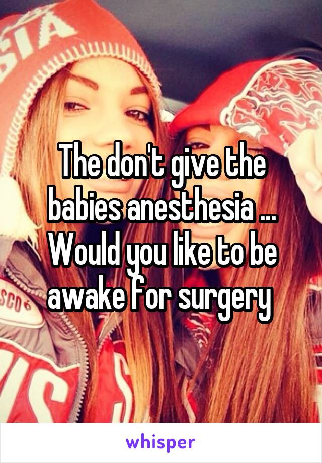 The don't give the babies anesthesia ... Would you like to be awake for surgery 