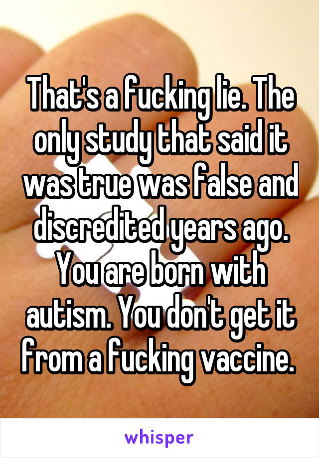 That's a fucking lie. The only study that said it was true was false and discredited years ago. You are born with autism. You don't get it from a fucking vaccine. 