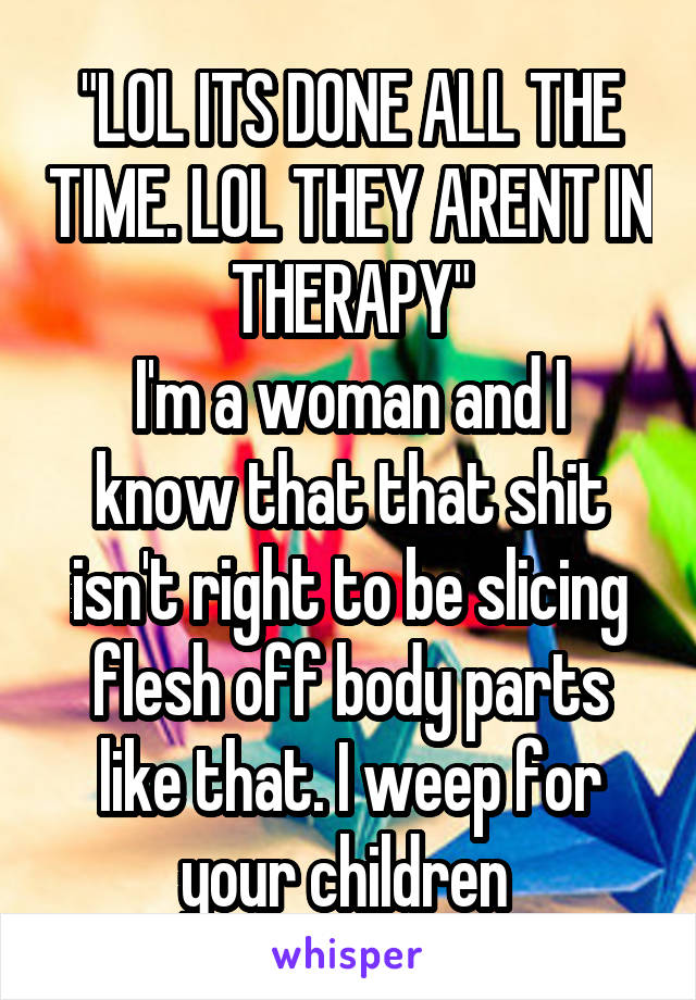 "LOL ITS DONE ALL THE TIME. LOL THEY ARENT IN THERAPY"
I'm a woman and I know that that shit isn't right to be slicing flesh off body parts like that. I weep for your children 