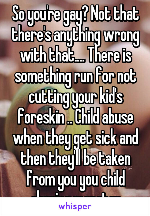 So you're gay? Not that there's anything wrong with that.... There is something run for not cutting your kid's foreskin .. Child abuse when they get sick and then they'll be taken from you you child abusing monster