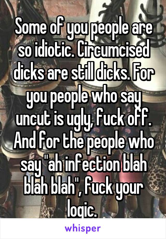 Some of you people are so idiotic. Circumcised dicks are still dicks. For you people who say uncut is ugly, fuck off. And for the people who say "ah infection blah blah blah", fuck your logic. 