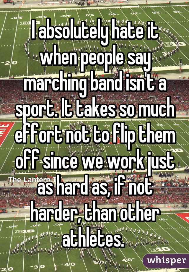 I absolutely hate it when people say marching band isn't a sport. It takes so much effort not to flip them off since we work just as hard as, if not harder, than other athletes. 