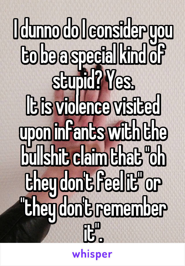 I dunno do I consider you to be a special kind of stupid? Yes.
It is violence visited upon infants with the bullshit claim that "oh they don't feel it" or "they don't remember it".