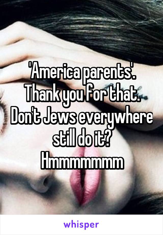 'America parents'. Thank you for that. Don't Jews everywhere still do it? Hmmmmmmm