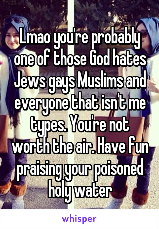 Lmao you're probably one of those God hates Jews gays Muslims and everyone that isn't me types. You're not worth the air. Have fun praising your poisoned holy water