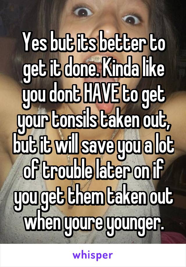 Yes but its better to get it done. Kinda like you dont HAVE to get your tonsils taken out, but it will save you a lot of trouble later on if you get them taken out when youre younger.