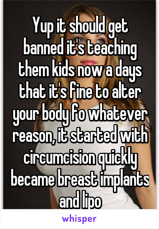 Yup it should get banned it's teaching them kids now a days that it's fine to alter your body fo whatever reason, it started with circumcision quickly became breast implants and lipo