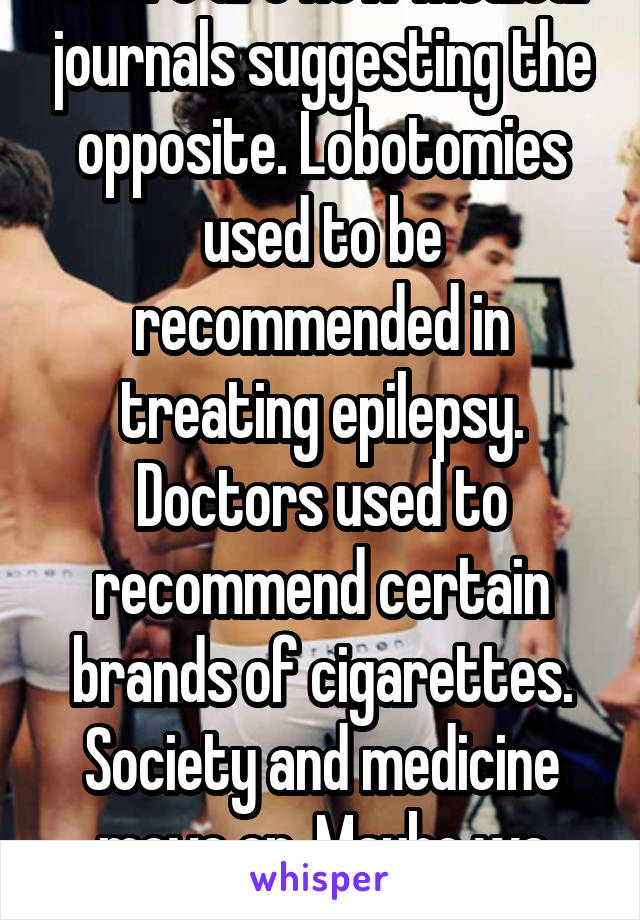 There are now medical journals suggesting the opposite. Lobotomies used to be recommended in treating epilepsy. Doctors used to recommend certain brands of cigarettes. Society and medicine move on. Maybe we should too. 