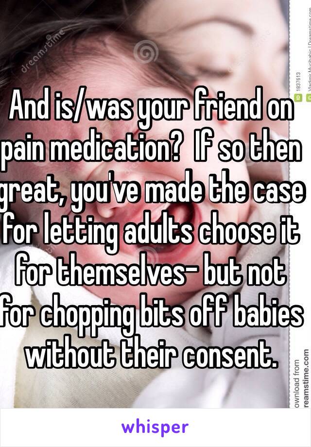 And is/was your friend on pain medication?  If so then great, you've made the case for letting adults choose it for themselves- but not for chopping bits off babies without their consent.