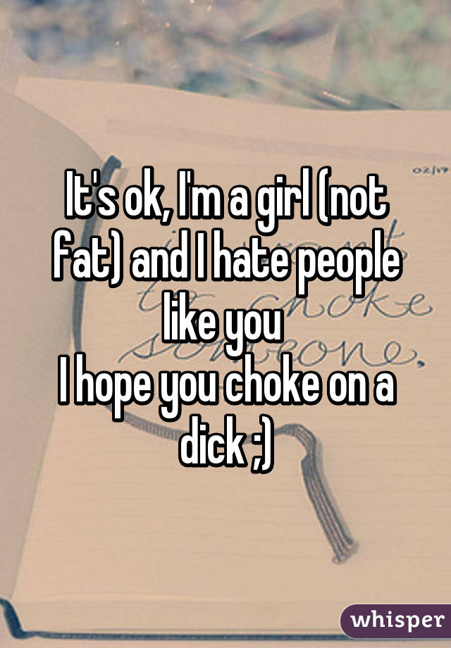 It's ok, I'm a girl (not fat) and I hate people like you 
I hope you choke on a dick ;)