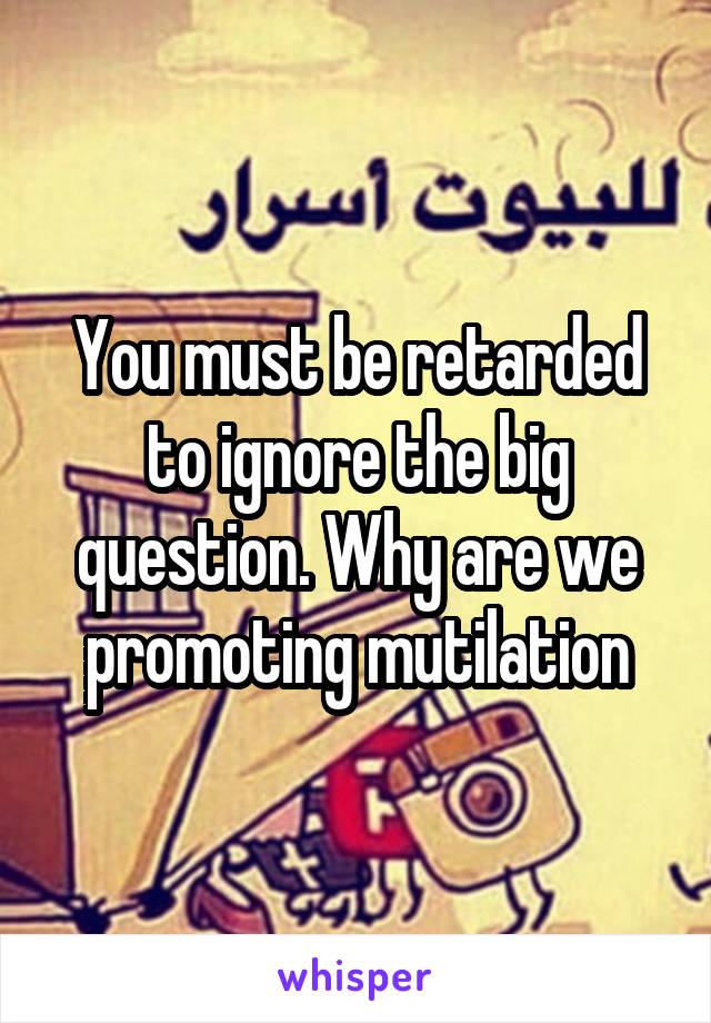 You must be retarded to ignore the big question. Why are we promoting mutilation