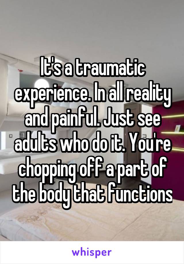 It's a traumatic experience. In all reality and painful. Just see adults who do it. You're chopping off a part of the body that functions