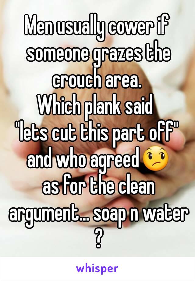 Men usually cower if someone grazes the crouch area. 
Which plank said 
"lets cut this part off" and who agreed😞
 as for the clean argument... soap n water ?