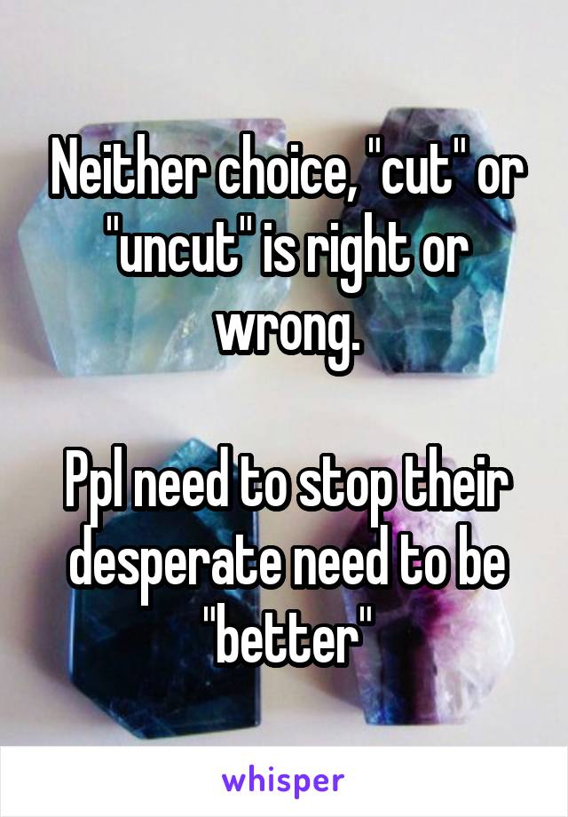 Neither choice, "cut" or "uncut" is right or wrong.

Ppl need to stop their desperate need to be "better"