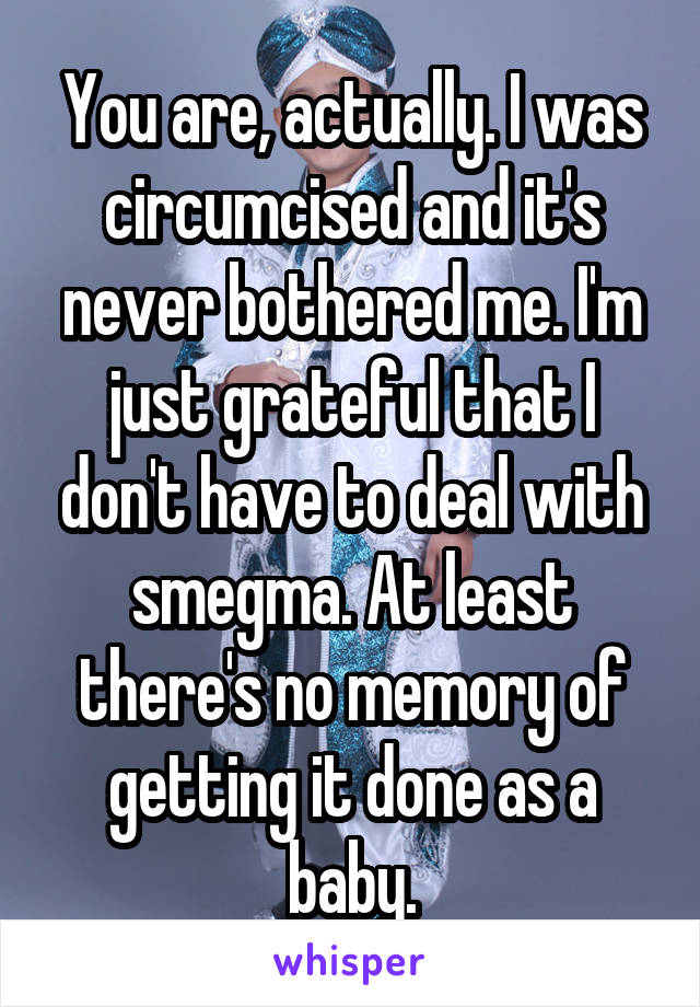 You are, actually. I was circumcised and it's never bothered me. I'm just grateful that I don't have to deal with smegma. At least there's no memory of getting it done as a baby.