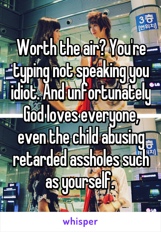 Worth the air? You're typing not speaking you idiot. And unfortunately God loves everyone, even the child abusing retarded assholes such as yourself. 