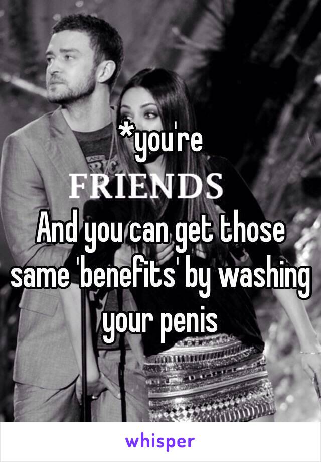 *you're

And you can get those same 'benefits' by washing your penis