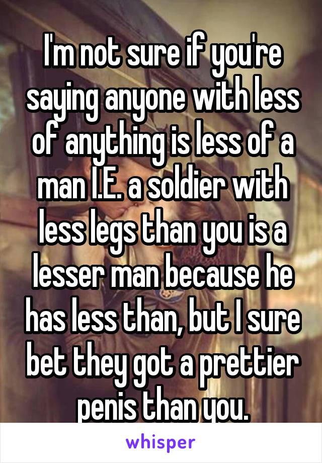 I'm not sure if you're saying anyone with less of anything is less of a man I.E. a soldier with less legs than you is a lesser man because he has less than, but I sure bet they got a prettier penis than you.