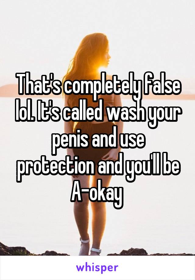 That's completely false lol. It's called wash your penis and use protection and you'll be A-okay 