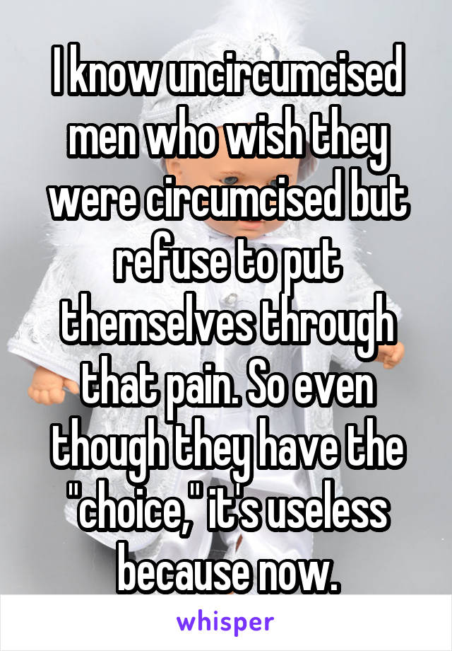 I know uncircumcised men who wish they were circumcised but refuse to put themselves through that pain. So even though they have the "choice," it's useless because now.