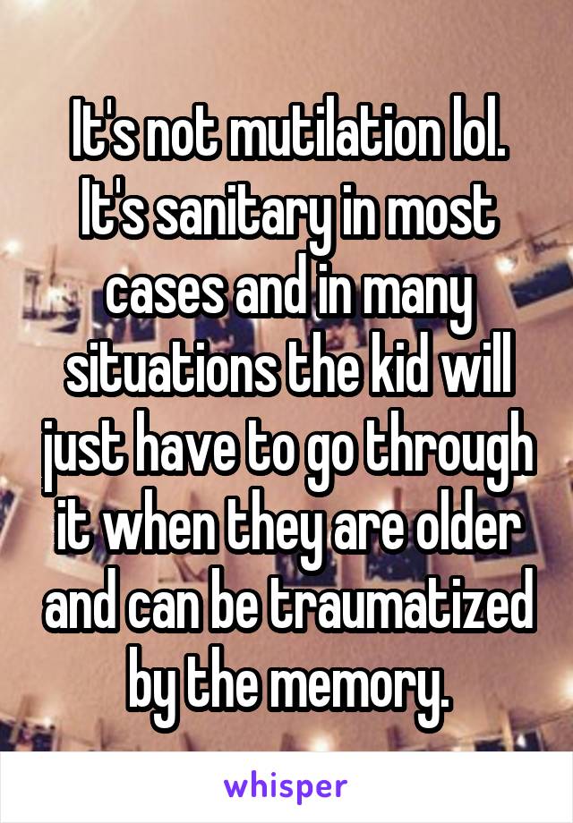 It's not mutilation lol. It's sanitary in most cases and in many situations the kid will just have to go through it when they are older and can be traumatized by the memory.