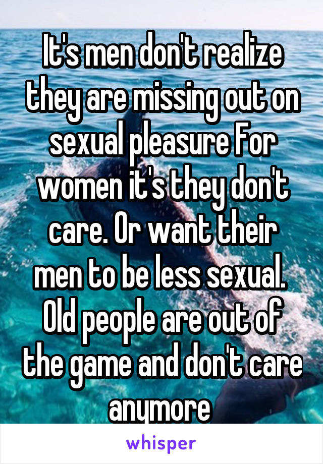 It's men don't realize they are missing out on sexual pleasure For women it's they don't care. Or want their men to be less sexual. 
Old people are out of the game and don't care anymore 