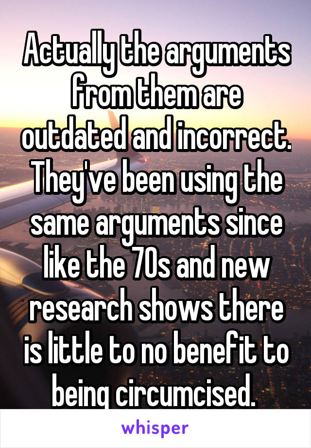 Actually the arguments from them are outdated and incorrect. They've been using the same arguments since like the 70s and new research shows there is little to no benefit to being circumcised. 