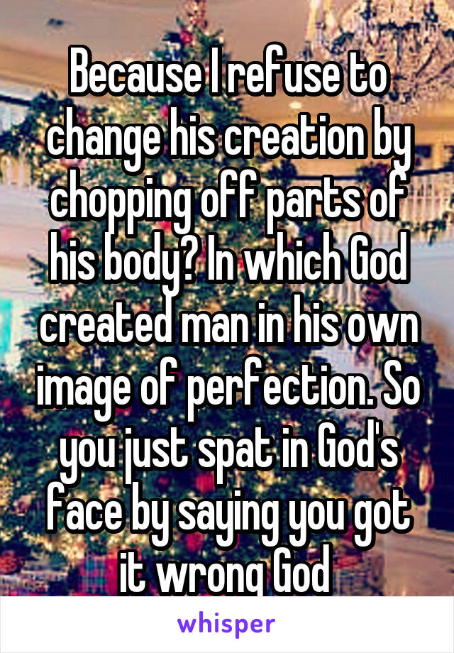 Because I refuse to change his creation by chopping off parts of his body? In which God created man in his own image of perfection. So you just spat in God's face by saying you got it wrong God 