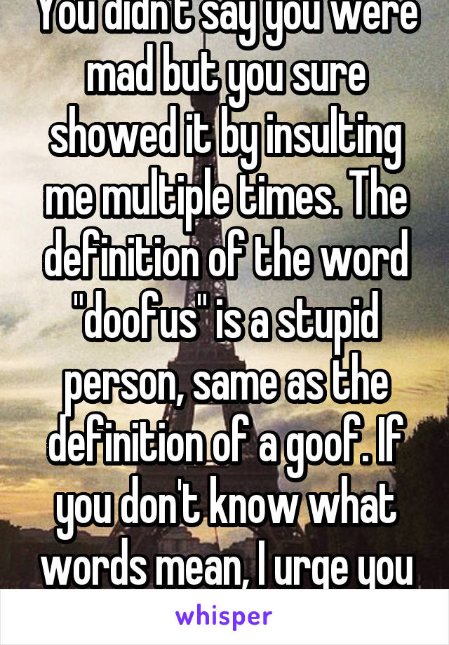 You didn't say you were mad but you sure showed it by insulting me multiple times. The definition of the word "doofus" is a stupid person, same as the definition of a goof. If you don't know what words mean, I urge you not to use them. 