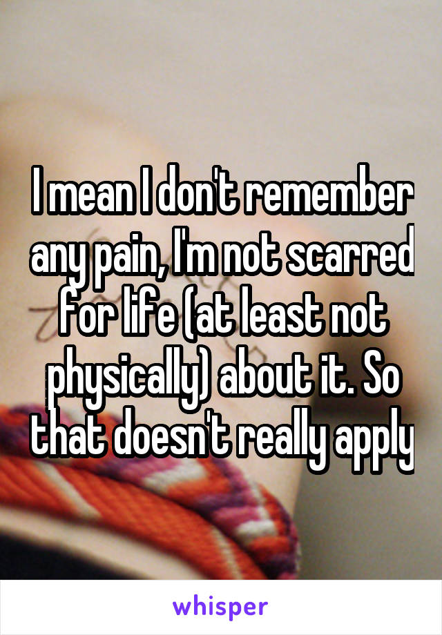 I mean I don't remember any pain, I'm not scarred for life (at least not physically) about it. So that doesn't really apply