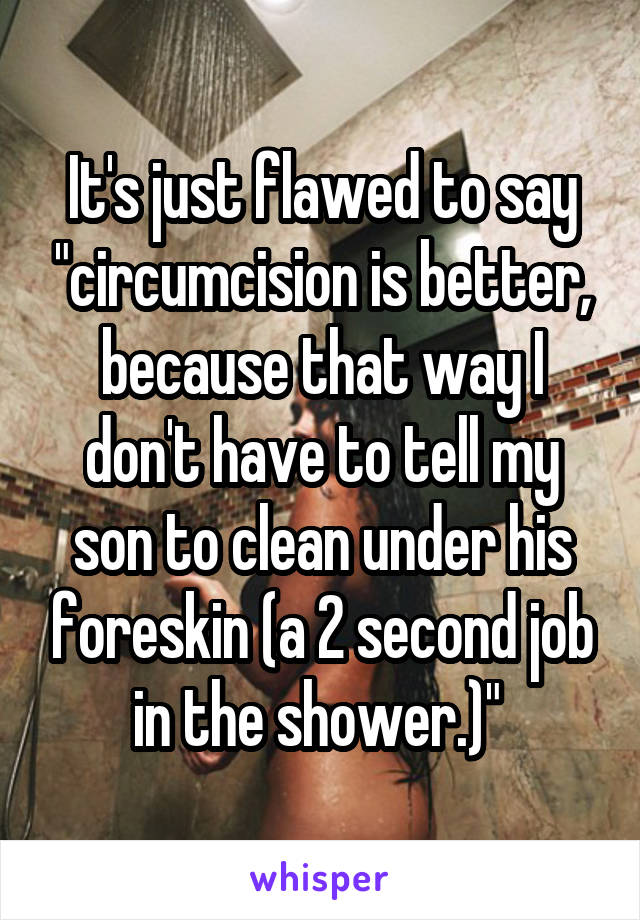 It's just flawed to say "circumcision is better, because that way I don't have to tell my son to clean under his foreskin (a 2 second job in the shower.)" 