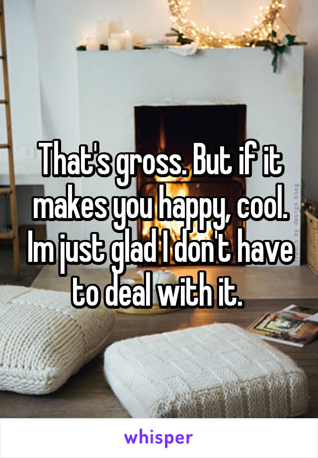 That's gross. But if it makes you happy, cool. Im just glad I don't have to deal with it. 