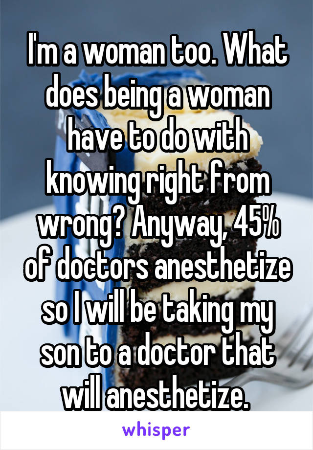 I'm a woman too. What does being a woman have to do with knowing right from wrong? Anyway, 45% of doctors anesthetize so I will be taking my son to a doctor that will anesthetize. 