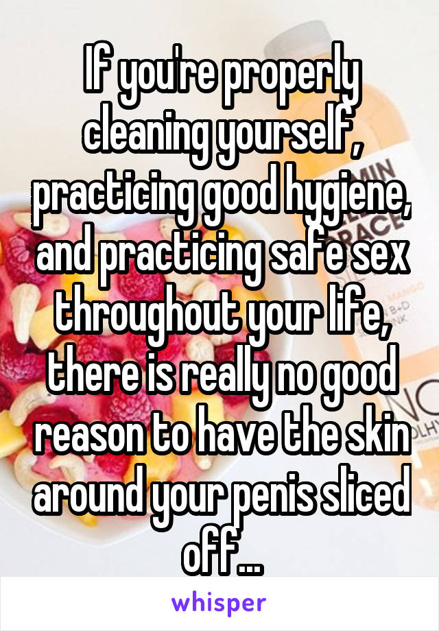 If you're properly cleaning yourself, practicing good hygiene, and practicing safe sex throughout your life, there is really no good reason to have the skin around your penis sliced off...