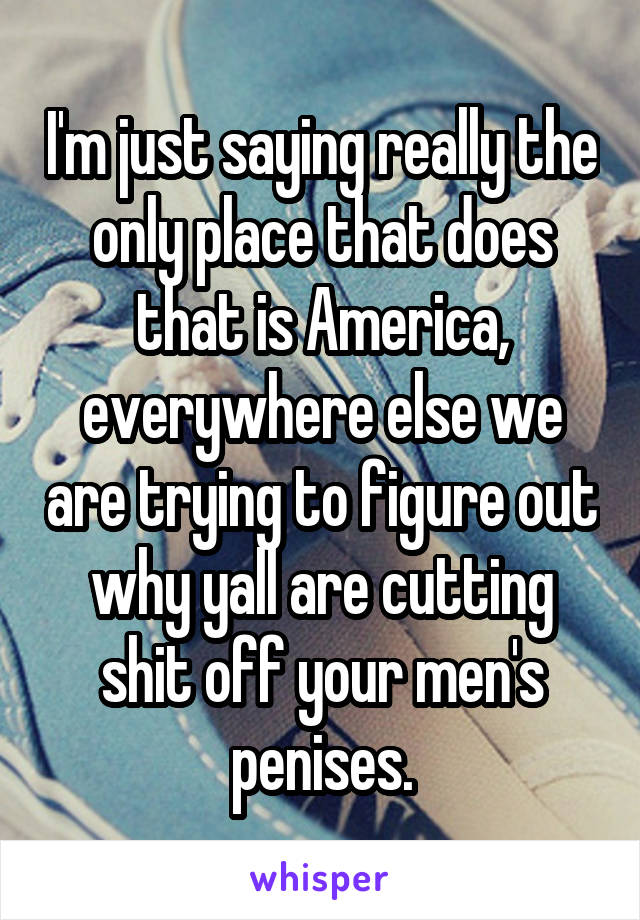 I'm just saying really the only place that does that is America, everywhere else we are trying to figure out why yall are cutting shit off your men's penises.