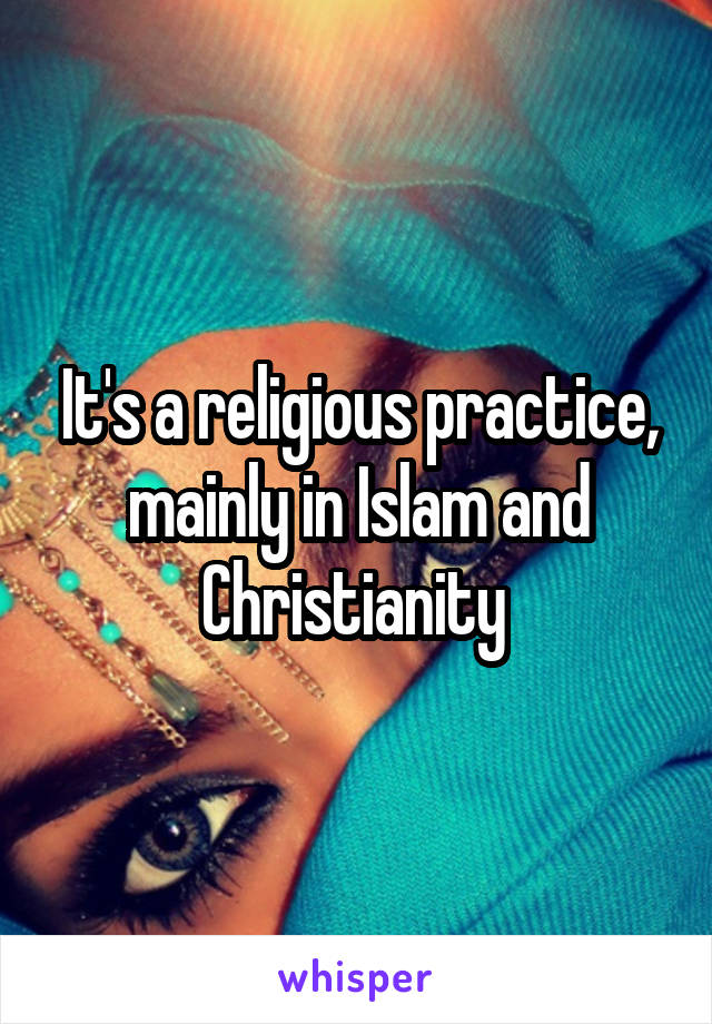 It's a religious practice, mainly in Islam and Christianity 