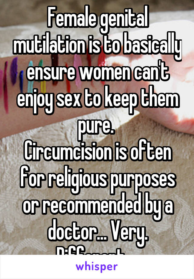 Female genital mutilation is to basically ensure women can't enjoy sex to keep them pure. 
Circumcision is often for religious purposes or recommended by a doctor... Very. Different.   