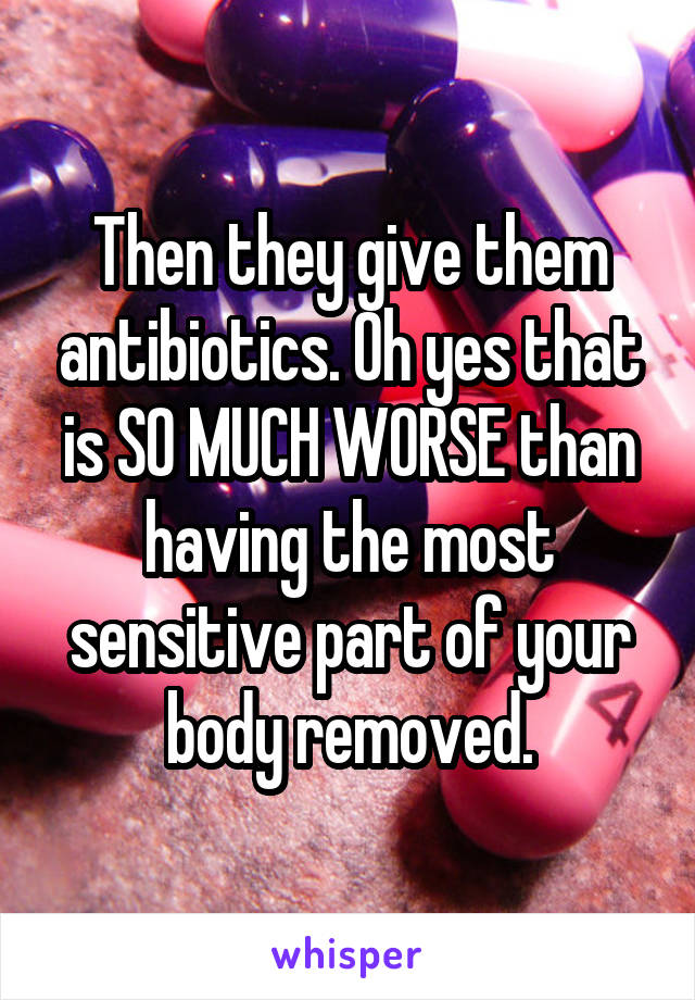 Then they give them antibiotics. Oh yes that is SO MUCH WORSE than having the most sensitive part of your body removed.