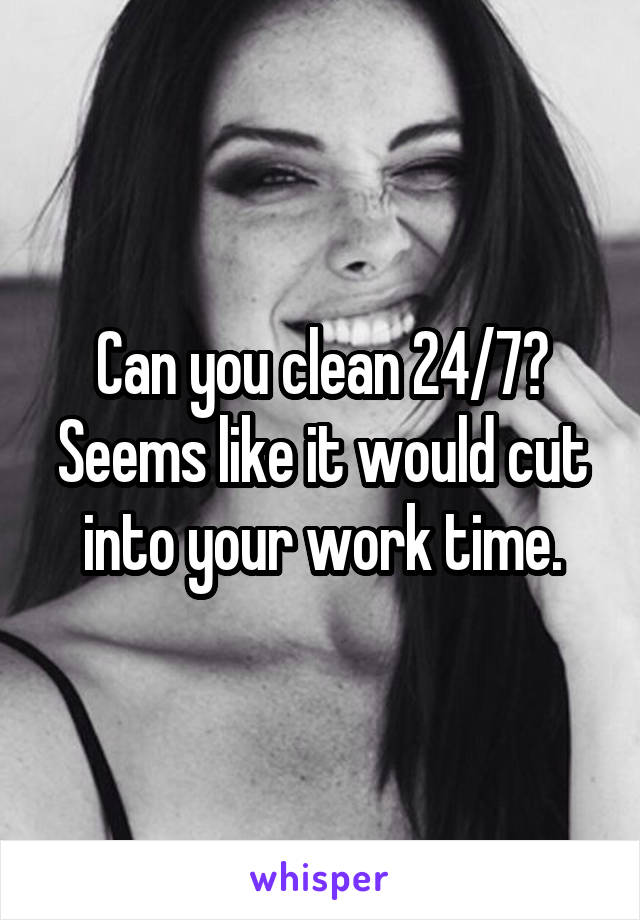 Can you clean 24/7? Seems like it would cut into your work time.