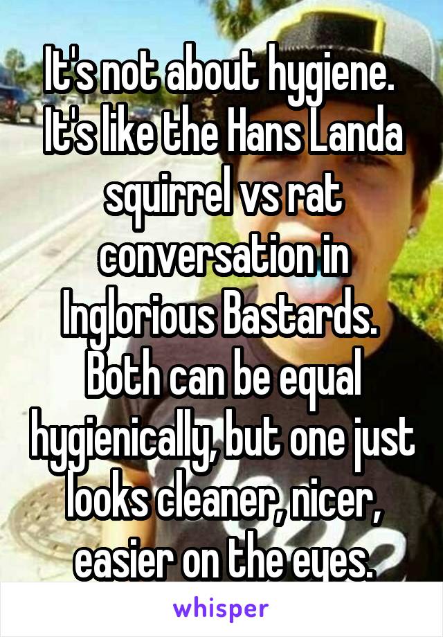 It's not about hygiene.  It's like the Hans Landa squirrel vs rat conversation in Inglorious Bastards.  Both can be equal hygienically, but one just looks cleaner, nicer, easier on the eyes.