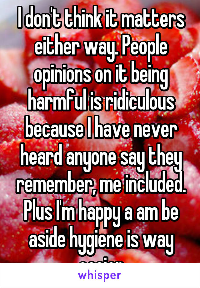 I don't think it matters either way. People opinions on it being harmful is ridiculous because I have never heard anyone say they remember, me included. Plus I'm happy a am be aside hygiene is way easier