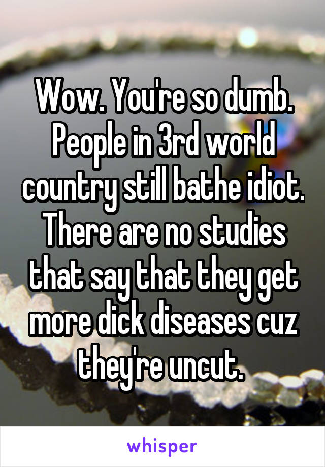 Wow. You're so dumb. People in 3rd world country still bathe idiot. There are no studies that say that they get more dick diseases cuz they're uncut. 