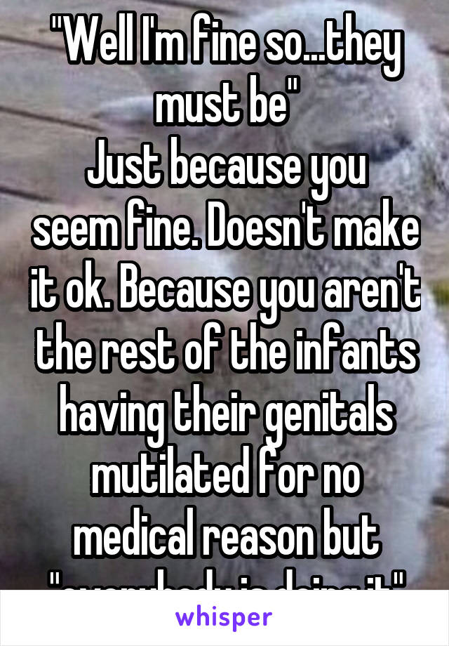 "Well I'm fine so...they must be"
Just because you seem fine. Doesn't make it ok. Because you aren't the rest of the infants having their genitals mutilated for no medical reason but "everybody is doing it"