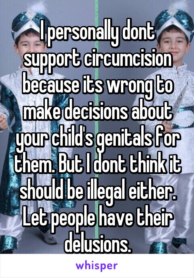 I personally dont support circumcision because its wrong to make decisions about your child's genitals for them. But I dont think it should be illegal either. Let people have their delusions.