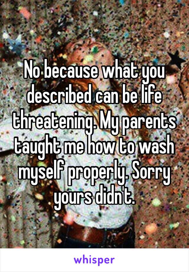 No because what you described can be life threatening. My parents taught me how to wash myself properly. Sorry yours didn't. 