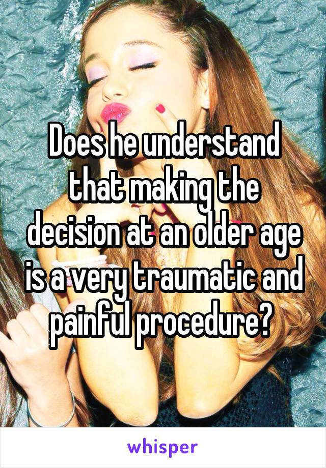 Does he understand that making the decision at an older age is a very traumatic and painful procedure? 