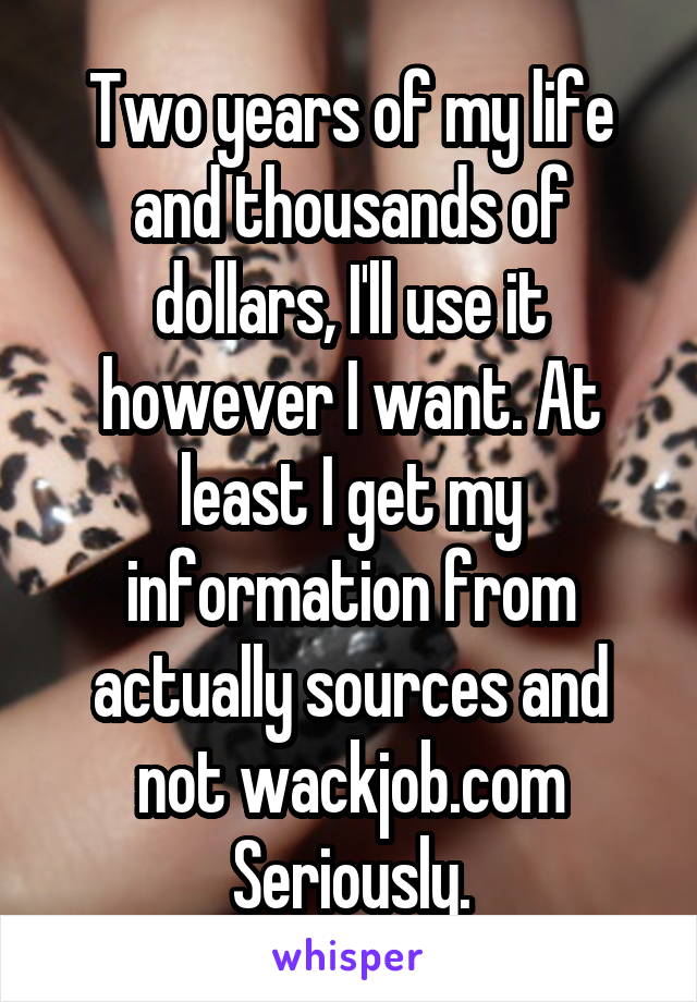 Two years of my life and thousands of dollars, I'll use it however I want. At least I get my information from actually sources and not wackjob.com
Seriously.