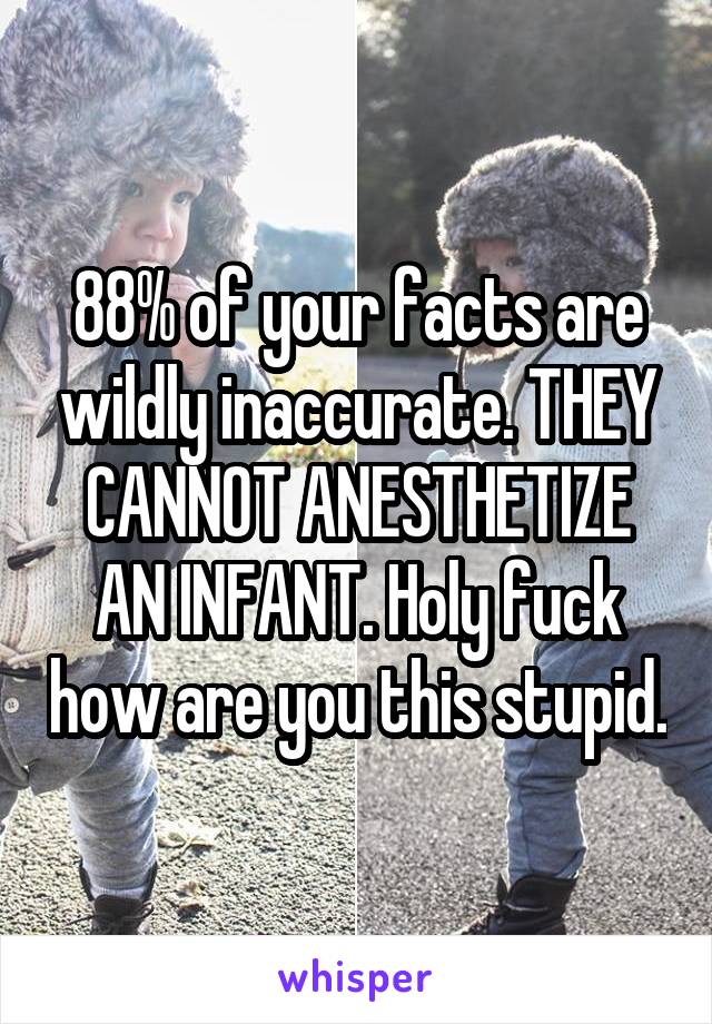 88% of your facts are wildly inaccurate. THEY CANNOT ANESTHETIZE AN INFANT. Holy fuck how are you this stupid.