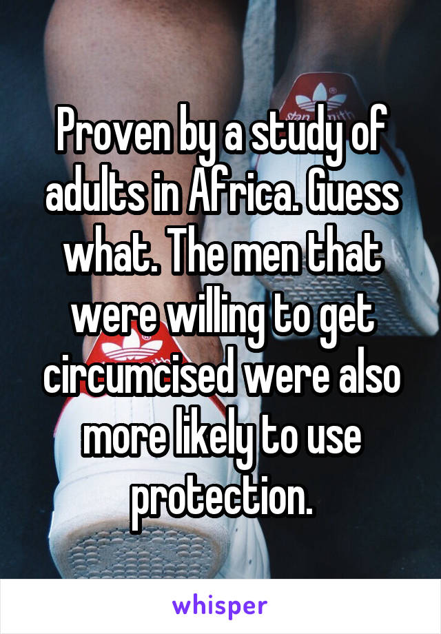 Proven by a study of adults in Africa. Guess what. The men that were willing to get circumcised were also more likely to use protection.